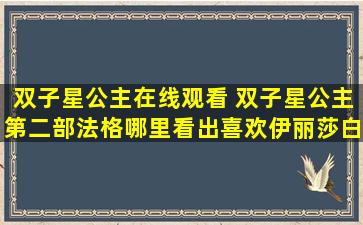 双子星公主在线观看 双子星公主第二部法格哪里看出喜欢伊丽莎白，刚刚回来看了一次，想问问，谢谢